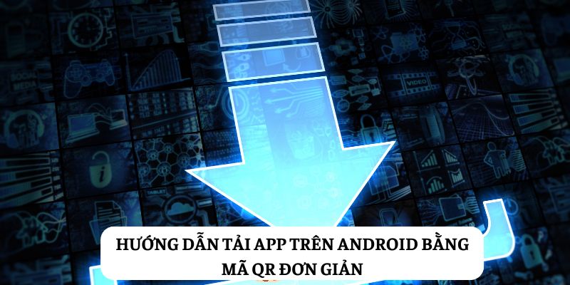 Hướng dẫn tải app trên Android bằng mã QR đơn giản, nhanh chóng
