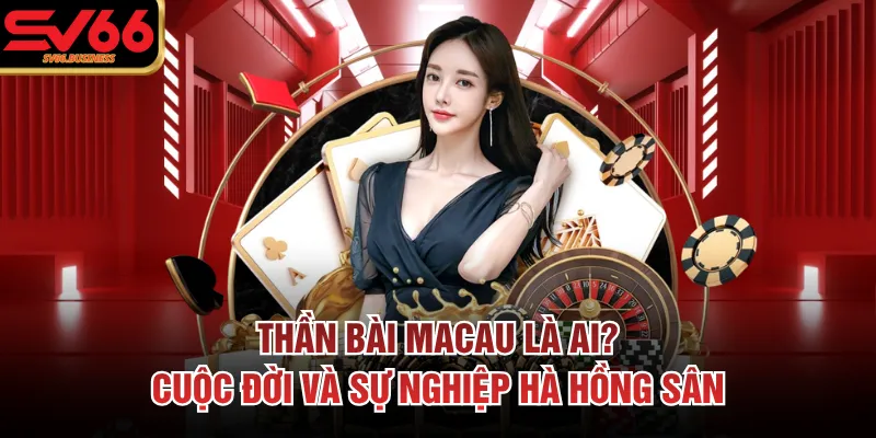 Thần Bài Macau Là Ai? Cuộc Đời Và Sự Nghiệp Hà Hồng Sân